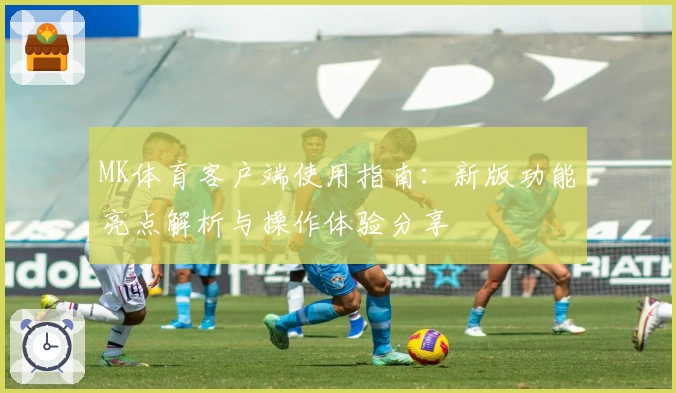 MK体育客户端使用指南：新版功能亮点解析与操作体验分享